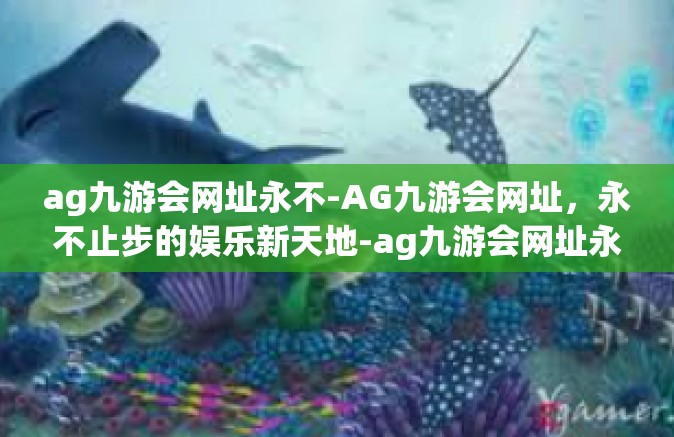 ag九游会网址永不-AG九游会网址，永不止步的娱乐新天地-ag九游会网址永不