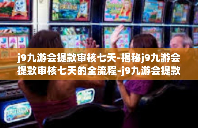 j9九游会提款审核七天-揭秘j9九游会提款审核七天的全流程-j9九游会提款审核七天