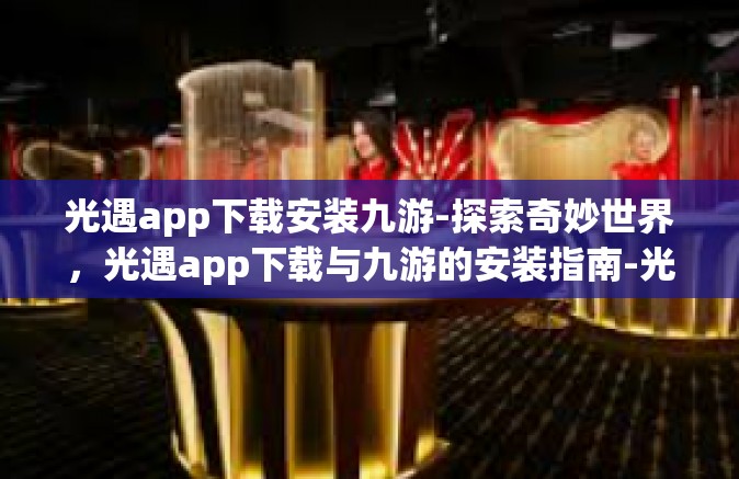 光遇app下载安装九游-探索奇妙世界，光遇app下载与九游的安装指南-光遇app下载安装九游
