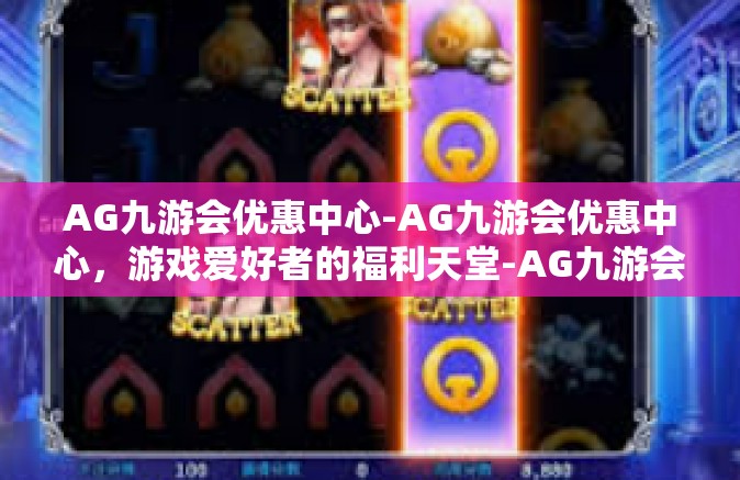 AG九游会优惠中心-AG九游会优惠中心，游戏爱好者的福利天堂-AG九游会优惠中心