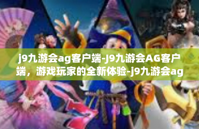 j9九游会ag客户端-J9九游会AG客户端，游戏玩家的全新体验-j9九游会ag客户端