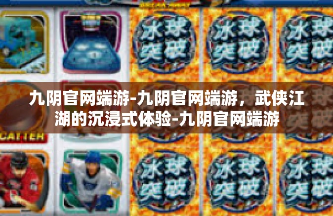 九阴官网端游-九阴官网端游，武侠江湖的沉浸式体验-九阴官网端游
