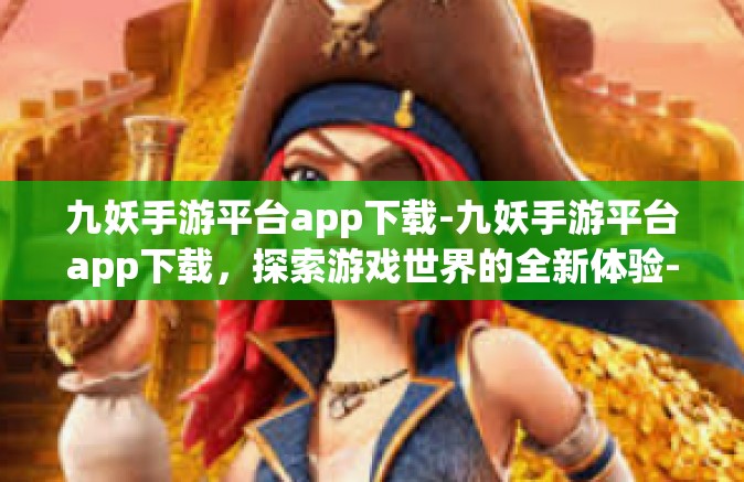 九妖手游平台app下载-九妖手游平台app下载，探索游戏世界的全新体验-九妖手游平台app下载