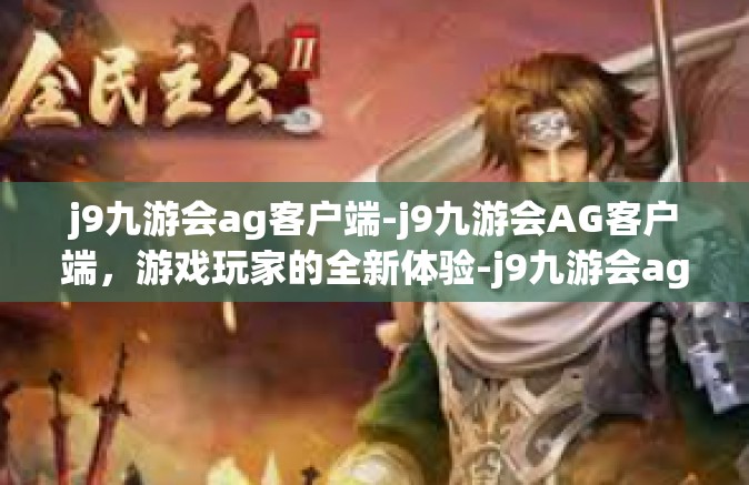 j9九游会ag客户端-j9九游会AG客户端，游戏玩家的全新体验-j9九游会ag客户端